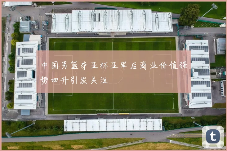 中国男篮夺亚杯亚军后商业价值强势回升引发关注