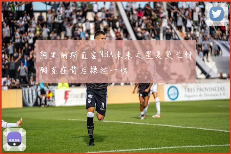 阿里纳斯直言NBA未来之星是莫兰特耐克在背后操控一切