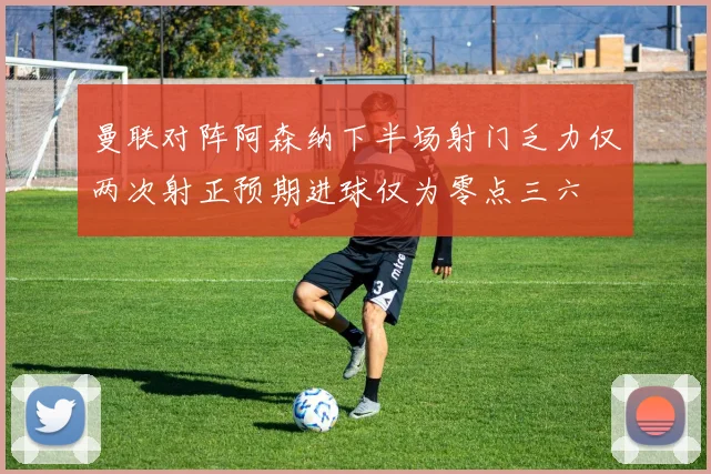 曼联对阵阿森纳下半场射门乏力仅两次射正预期进球仅为零点三六