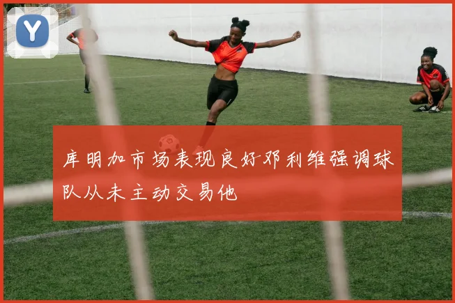 库明加市场表现良好邓利维强调球队从未主动交易他