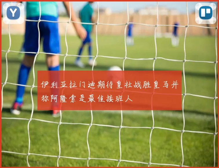 伊利亚拉门迪期待皇社战胜皇马并称阿隆索是最佳接班人