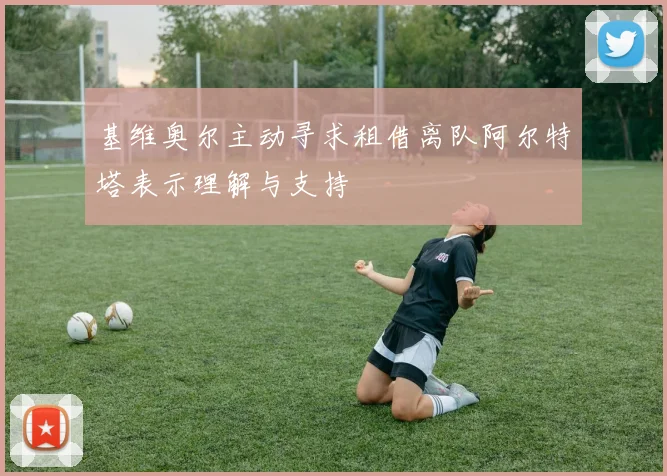 基维奥尔主动寻求租借离队阿尔特塔表示理解与支持