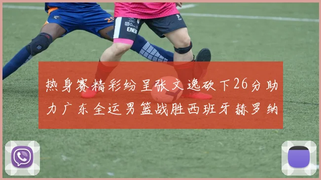 热身赛精彩纷呈张文逸砍下26分助力广东全运男篮战胜西班牙赫罗纳队