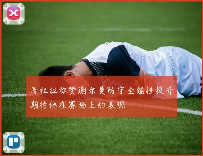 马祖拉称赞谢尔曼防守全能性提升期待他在赛场上的表现