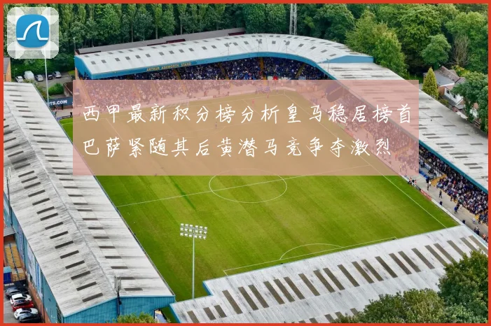 西甲最新积分榜分析皇马稳居榜首巴萨紧随其后黄潜马竞争夺激烈