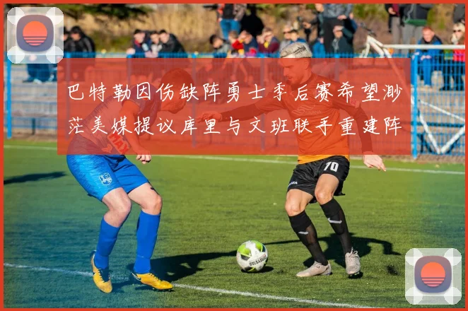 巴特勒因伤缺阵勇士季后赛希望渺茫美媒提议库里与文班联手重建阵容