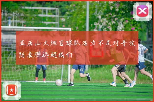 亚历山大坦言球队活力不足对手攻防表现远超我们