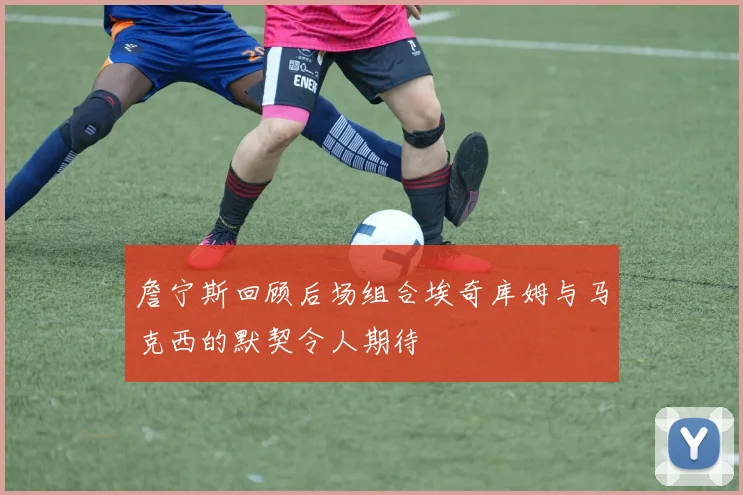 詹宁斯回顾后场组合埃奇库姆与马克西的默契令人期待