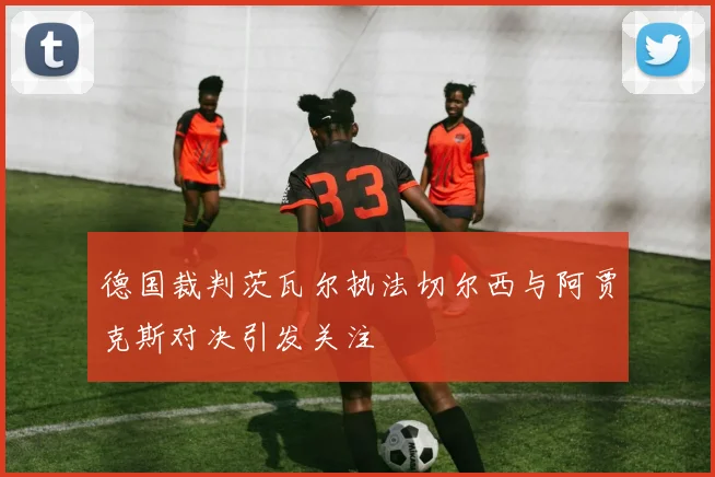 德国裁判茨瓦尔执法切尔西与阿贾克斯对决引发关注