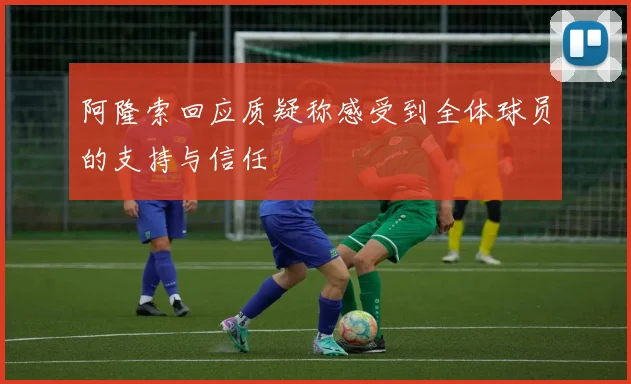 阿隆索回应质疑称感受到全体球员的支持与信任