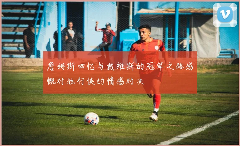 詹姆斯回忆与戴维斯的冠军之路感慨对独行侠的情感对决