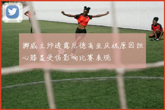 挪威主帅透露厄德高坐庆祝原因担心膝盖受伤影响比赛表现