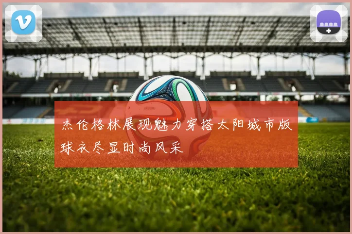 杰伦格林展现魅力穿搭太阳城市版球衣尽显时尚风采
