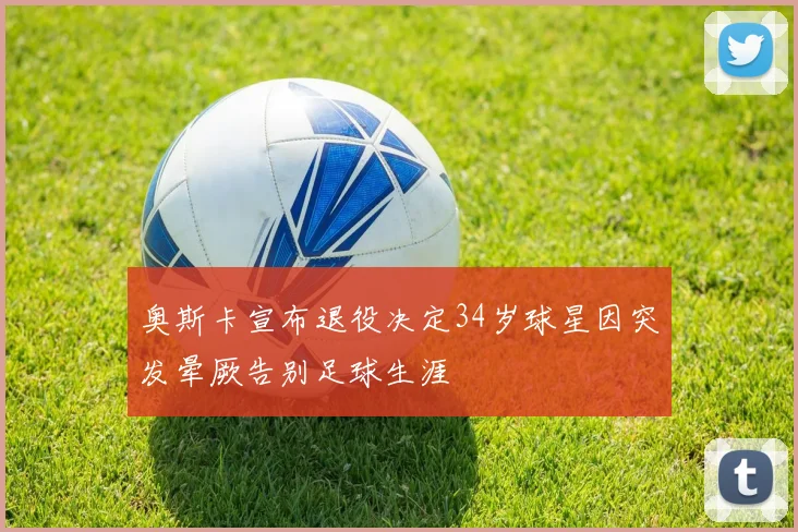 奥斯卡宣布退役决定34岁球星因突发晕厥告别足球生涯