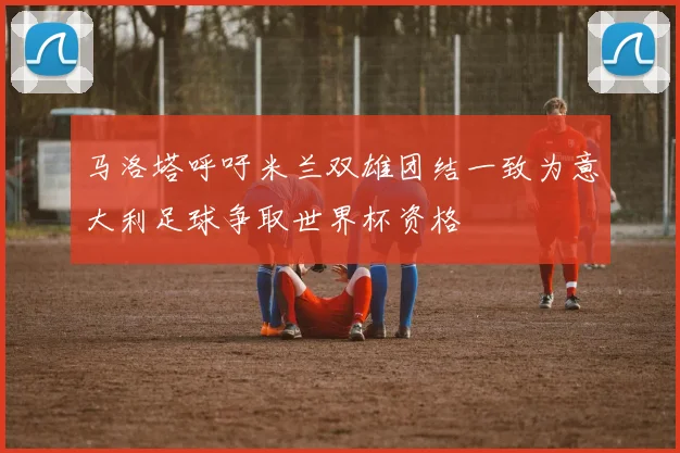 马洛塔呼吁米兰双雄团结一致为意大利足球争取世界杯资格