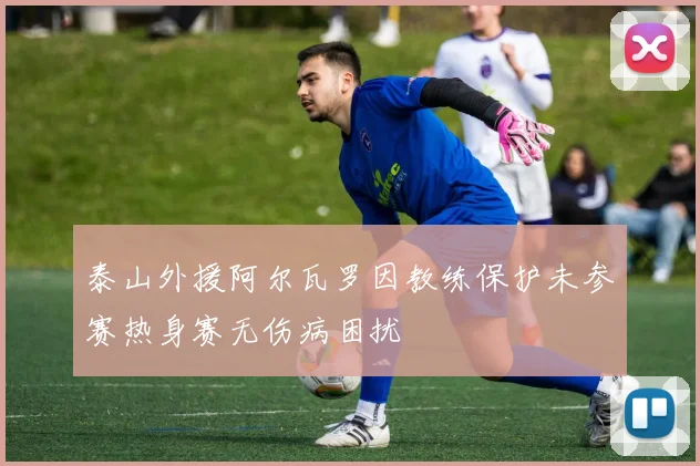 泰山外援阿尔瓦罗因教练保护未参赛热身赛无伤病困扰