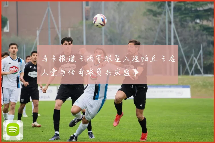 马卡报道卡西等球星入选帕丘卡名人堂与传奇球员共庆盛事