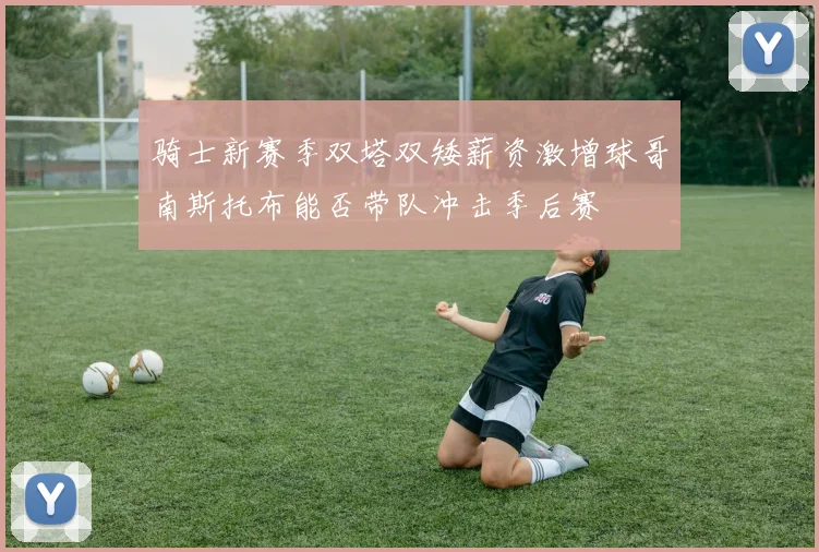 骑士新赛季双塔双矮薪资激增球哥南斯托布能否带队冲击季后赛