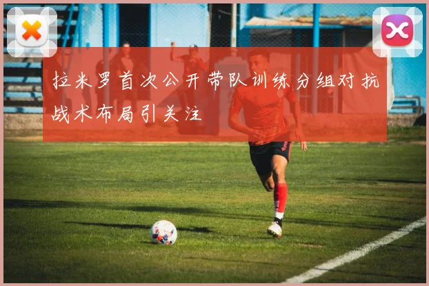 拉米罗首次公开带队训练分组对抗战术布局引关注