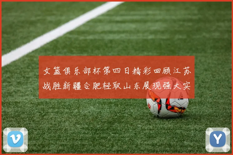 女篮俱乐部杯第四日精彩回顾江苏战胜新疆合肥轻取山东展现强大实力