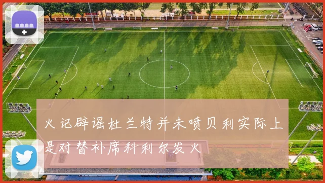火记辟谣杜兰特并未喷贝利实际上是对替补席科利尔发火