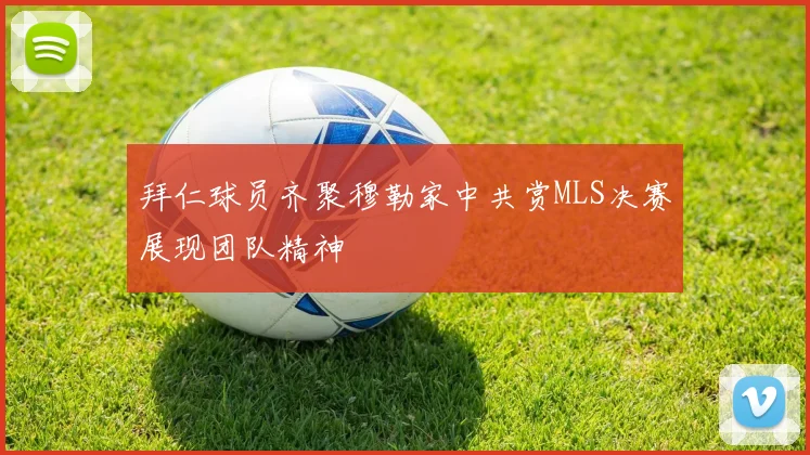 拜仁球员齐聚穆勒家中共赏MLS决赛展现团队精神