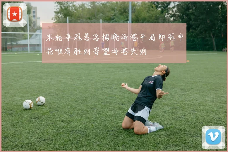 末轮争冠悬念揭晓海港平局即冠申花唯有胜利寄望海港失利