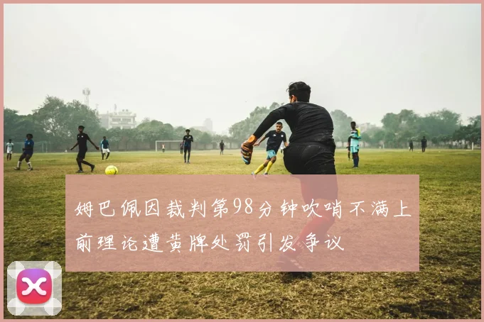 姆巴佩因裁判第98分钟吹哨不满上前理论遭黄牌处罚引发争议