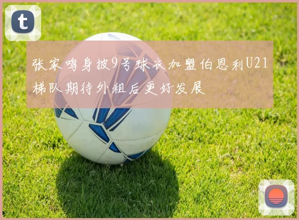 张家鸣身披9号球衣加盟伯恩利U21梯队期待外租后更好发展